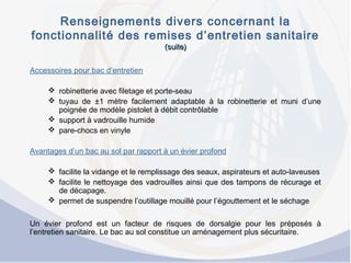 Renseignements divers concernant la
fonctionnalité des remises d’entretien sanitaire
(suite)(suite)
Accessoires pour bac d’entretien
 robinetterie avec filetage et porte-seau
 tuyau de ±1 mètre facilement adaptable à la robinetterie et muni d’une
poignée de modèle pistolet à débit contrôlable
 support à vadrouille humide
 pare-chocs en vinyle
Avantages d’un bac au sol par rapport à un évier profond
 facilite la vidange et le remplissage des seaux, aspirateurs et auto-laveuses
 facilite le nettoyage des vadrouilles ainsi que des tampons de récurage et
de décapage.
 permet de suspendre l’outillage mouillé pour l’égouttement et le séchage
Un évier profond est un facteur de risques de dorsalgie pour les préposés à
l’entretien sanitaire. Le bac au sol constitue un aménagement plus sécuritaire.
 