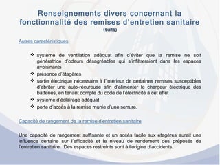 Renseignements divers concernant la
fonctionnalité des remises d’entretien sanitaire
(suite)(suite)
Autres caractéristiques
 système de ventilation adéquat afin d’éviter que la remise ne soit
génératrice d’odeurs désagréables qui s’infiltreraient dans les espaces
avoisinants
 présence d’étagères
 sortie électrique nécessaire à l’intérieur de certaines remises susceptibles
d’abriter une auto-récureuse afin d’alimenter le chargeur électrique des
batteries, en tenant compte du code de l’électricité à cet effet
 système d’éclairage adéquat
 porte d’accès à la remise munie d’une serrure.
Capacité de rangement de la remise d’entretien sanitaire
Une capacité de rangement suffisante et un accès facile aux étagères aurait une
influence certaine sur l’efficacité et le niveau de rendement des préposés de
l’entretien sanitaire. Des espaces restreints sont à l’origine d’accidents.
 
