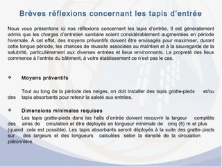 Brèves réflexions concernant les tapis d’entrée
Nous vous présentons ici nos réflexions concernant les tapis d’entrée. Il est généralement
admis que les charges d’entretien sanitaire soient considérablement augmentées en période
hivernale. À cet effet, des moyens préventifs doivent être envisagés pour maximiser, durant
cette longue période, les chances de réussite associées au maintien et à la sauvegarde de la
salubrité, particulièrement aux diverses entrées et lieux environnants. La propreté des lieux
commence à l’entrée du bâtiment, à votre établissement ce n’est pas le cas.
 Moyens préventifs
Tout au long de la période des neiges, on doit installer des tapis gratte-pieds et/ou
des tapis absorbants pour retenir la saleté aux entrées.
 
 Dimensions minimales requises
Les tapis gratte-pieds dans les halls d’entrée doivent recouvrir la largeur complète
des aires de circulation et être déployés en longueur minimale de cinq (5) m et plus
(quand cela est possible). Les tapis absorbants seront déployés à la suite des gratte- pieds
sur des largeurs et des longueurs calculées selon la densité de la circulation
piétonnière.
 