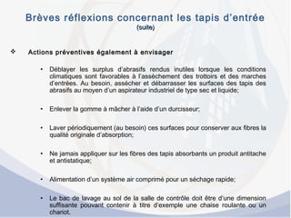 Brèves réflexions concernant les tapis d’entrée
(suite)(suite)
 Actions préventives également à envisager
• Déblayer les surplus d’abrasifs rendus inutiles lorsque les conditions
climatiques sont favorables à l’assèchement des trottoirs et des marches
d’entrées. Au besoin, assécher et débarrasser les surfaces des tapis des
abrasifs au moyen d’un aspirateur industriel de type sec et liquide;
• Enlever la gomme à mâcher à l’aide d’un durcisseur;
• Laver périodiquement (au besoin) ces surfaces pour conserver aux fibres la
qualité originale d’absorption;
• Ne jamais appliquer sur les fibres des tapis absorbants un produit antitache
et antistatique;
• Alimentation d’un système air comprimé pour un séchage rapide;
• Le bac de lavage au sol de la salle de contrôle doit être d’une dimension
suffisante pouvant contenir à titre d’exemple une chaise roulante ou un
chariot.
 