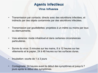 Agents infectieuxAgents infectieux
Virus InfluenzaVirus Influenza
• Transmission par contacts: directs avec des sécrétions infectées, et
indirects par des objets contaminés par des sécrétions infectées.
• Transmission par gouttellettes: projetées à un mètre ou moins par toux
ou éternuements.
• Voie aérienne: mode inhabituel et dans certaines circonstances
particulières.
• Survie du virus: 5 minutes sur les mains, 8 à 12 heures sur les
vêtements et le papier, 24 à 48 heures sur les surfaces dures.
• Incubation: courte de 1 à 3 jours
• Contagiosité: 24 heures avant le début des symptômes et jusqu’à 7
jours après le début des symptômes.
 