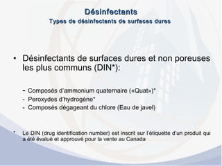 DésinfectantsDésinfectants
Types de désinfectants de surfaces duresTypes de désinfectants de surfaces dures
• Désinfectants de surfaces dures et non poreuses
les plus communs (DIN*):
- Composés d’ammonium quaternaire («Quat»)*
- Peroxydes d’hydrogène*
- Composés dégageant du chlore (Eau de javel)
* Le DIN (drug identification number) est inscrit sur l’étiquette d’un produit qui
a été évalué et approuvé pour la vente au Canada
 