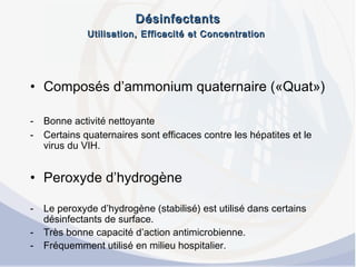 DésinfectantsDésinfectants
Utilisation, Efficacité et ConcentrationUtilisation, Efficacité et Concentration
• Composés d’ammonium quaternaire («Quat»)
- Bonne activité nettoyante
- Certains quaternaires sont efficaces contre les hépatites et le
virus du VIH.
• Peroxyde d’hydrogène
- Le peroxyde d’hydrogène (stabilisé) est utilisé dans certains
désinfectants de surface.
- Très bonne capacité d’action antimicrobienne.
- Fréquemment utilisé en milieu hospitalier.
 