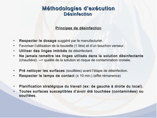 Méthodologies d’exécutionMéthodologies d’exécution
DésinfectionDésinfection
Principes de désinfection
• Respecter le dosage suggéré par le manufacturier.
• Favoriser l’utilisation de la bouteille (1 litre) et d’un bouchon verseur.
• Utiliser des linges imbibés de désinfectant.
• Ne jamais remettre les linges utilisés dans la solution désinfectante
(chaudière) --> qualité de la solution et risque de contamination croisée.
• Pré nettoyer les surfaces (souillées) avant l’étape de désinfection.
• Respecter le temps de contact (± 10 min.) (effet rémanence)
• Planification stratégique du travail (ex: de gauche à droite du local).
• Toutes surfaces susceptibles d’avoir été touchées (contaminées) ou
souillées.
 