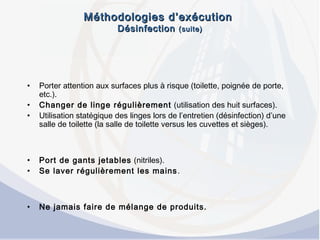 Méthodologies d’exécutionMéthodologies d’exécution
DésinfectionDésinfection (suite)(suite)
• Porter attention aux surfaces plus à risque (toilette, poignée de porte,
etc.).
• Changer de linge régulièrement (utilisation des huit surfaces).
• Utilisation statégique des linges lors de l’entretien (désinfection) d’une
salle de toilette (la salle de toilette versus les cuvettes et sièges).
• Port de gants jetables (nitriles).
• Se laver régulièrement les mains.
• Ne jamais faire de mélange de produits.
 