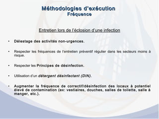 Méthodologies d’exécutionMéthodologies d’exécution
FréquenceFréquence
Entretien lors de l’éclosion d’une infection
• Délestage des activités non-urgences.
• Respecter les fréquences de l’entretien préventif régulier dans les secteurs moins à
risque.
• Respecter les Principes de désinfection.
• Utilisation d’un détergent désinfectant (DIN).
• Augmenter la fréquence de correctif/désinfection des locaux à potentiel
élevé de contamination (ex: vestiaires, douches, salles de toilette, salle à
manger, etc.).
 
