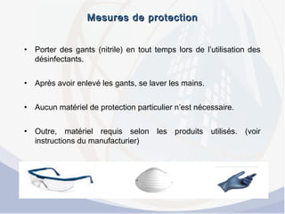 Mesures de protectionMesures de protection
• Porter des gants (nitrile) en tout temps lors de l’utilisation des
désinfectants.
• Après avoir enlevé les gants, se laver les mains.
• Aucun matériel de protection particulier n’est nécessaire.
• Outre, matériel requis selon les produits utilisés. (voir
instructions du manufacturier)
 