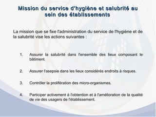 Mission du service d’hygiène et salubrité auMission du service d’hygiène et salubrité au
sein des établissementssein des établissements
La mission que se fixe l'administration du service de l'hygiène et de
la salubrité vise les actions suivantes :
1. Assurer la salubrité dans l'ensemble des lieux composant le
bâtiment.
2. Assurer l'asepsie dans les lieux considérés endroits à risques.
3. Contrôler la prolifération des micro-organismes.
4. Participer activement à l'obtention et à l'amélioration de la qualité
de vie des usagers de l'établissement.
 