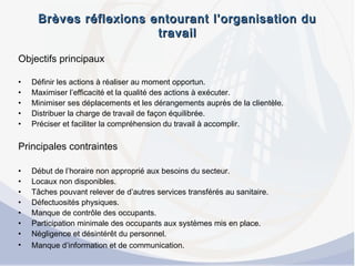 Brèves réflexions entourant l’organisation duBrèves réflexions entourant l’organisation du
travailtravail
Objectifs principaux
• Définir les actions à réaliser au moment opportun.
• Maximiser l’efficacité et la qualité des actions à exécuter.
• Minimiser ses déplacements et les dérangements auprès de la clientèle.
• Distribuer la charge de travail de façon équilibrée.
• Préciser et faciliter la compréhension du travail à accomplir.
Principales contraintes
• Début de l’horaire non approprié aux besoins du secteur.
• Locaux non disponibles.
• Tâches pouvant relever de d’autres services transférés au sanitaire.
• Défectuosités physiques.
• Manque de contrôle des occupants.
• Participation minimale des occupants aux systèmes mis en place.
• Négligence et désintérêt du personnel.
• Manque d’information et de communication.
 
