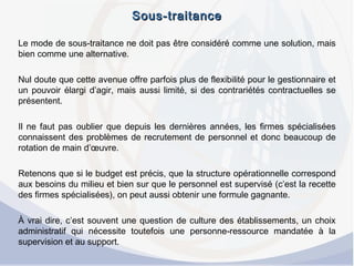 Sous-traitanceSous-traitance
Le mode de sous-traitance ne doit pas être considéré comme une solution, mais
bien comme une alternative.
 
Nul doute que cette avenue offre parfois plus de flexibilité pour le gestionnaire et
un pouvoir élargi d’agir, mais aussi limité, si des contrariétés contractuelles se
présentent.
 
Il ne faut pas oublier que depuis les dernières années, les firmes spécialisées
connaissent des problèmes de recrutement de personnel et donc beaucoup de
rotation de main d’œuvre.
 
Retenons que si le budget est précis, que la structure opérationnelle correspond
aux besoins du milieu et bien sur que le personnel est supervisé (c’est la recette
des firmes spécialisées), on peut aussi obtenir une formule gagnante.
 
À vrai dire, c’est souvent une question de culture des établissements, un choix
administratif qui nécessite toutefois une personne-ressource mandatée à la
supervision et au support.
 