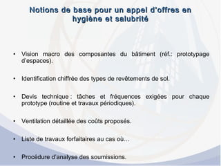 Notions de base pour un appel d’offres enNotions de base pour un appel d’offres en
hygiène et salubritéhygiène et salubrité
• Vision macro des composantes du bâtiment (réf.: prototypage
d’espaces).
• Identification chiffrée des types de revêtements de sol.
• Devis technique : tâches et fréquences exigées pour chaque
prototype (routine et travaux périodiques).
• Ventilation détaillée des coûts proposés.
• Liste de travaux forfaitaires au cas où…
• Procédure d’analyse des soumissions.
 