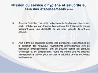 Mission du service d’hygiène et salubrité auMission du service d’hygiène et salubrité au
sein des établissementssein des établissements (suite)(suite)
5. Assurer l'entretien préventif de l'ensemble des finis architecturaux
et du mobilier en leur donnant l'entretien et les traitements requis
assurant ainsi une durabilité de vie pour laquelle ils ont été
conçus.
6. Agir à titre de conseiller auprès des personnes responsables de
la sélection des nouveaux revêtements architecturaux (lors de
nouveaux aménagements) afin de pouvoir définir les produits
chimiques et les équipements requis de même que les budgets
nécessaires à prévoir pour assurer la salubrité de ces nouveaux
revêtements.
 