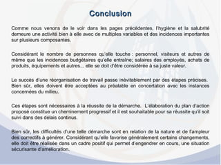 ConclusionConclusion
Comme nous venons de le voir dans les pages précédentes, l’hygiène et la salubrité
demeure une activité bien à elle avec de multiples variables et des incidences importantes
sur plusieurs composantes.
 
Considérant le nombre de personnes qu’elle touche : personnel, visiteurs et autres de
même que les incidences budgétaires qu’elle entraîne; salaires des employés, achats de
produits, équipements et autres... elle se doit d’être considérée à sa juste valeur.
 
Le succès d’une réorganisation de travail passe inévitablement par des étapes précises.
Bien sûr, elles doivent être acceptées au préalable en concertation avec les instances
concernées du milieu.
 
Ces étapes sont nécessaires à la réussite de la démarche. L’élaboration du plan d’action
proposé constitue un cheminement progressif et il est souhaitable pour sa réussite qu’il soit
suivi dans des délais continus.
 
Bien sûr, les difficultés d’une telle démarche sont en relation de la nature et de l’ampleur
des correctifs à générer. Considérant qu’elle favorise généralement certains changements,
elle doit être réalisée dans un cadre positif qui permet d’engendrer en cours, une situation
sécurisante d’amélioration.
 