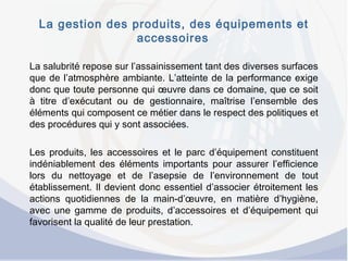 La gestion des produits, des équipements et
accessoires
La salubrité repose sur l’assainissement tant des diverses surfaces
que de l’atmosphère ambiante. L’atteinte de la performance exige
donc que toute personne qui œuvre dans ce domaine, que ce soit
à titre d’exécutant ou de gestionnaire, maîtrise l’ensemble des
éléments qui composent ce métier dans le respect des politiques et
des procédures qui y sont associées.
 
Les produits, les accessoires et le parc d’équipement constituent
indéniablement des éléments importants pour assurer l’efficience
lors du nettoyage et de l’asepsie de l’environnement de tout
établissement. Il devient donc essentiel d’associer étroitement les
actions quotidiennes de la main-d’œuvre, en matière d’hygiène,
avec une gamme de produits, d’accessoires et d’équipement qui
favorisent la qualité de leur prestation.
 