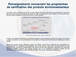 Renseignements concernant les programmesRenseignements concernant les programmes
de certification des produits environnementauxde certification des produits environnementaux
Le virage « vert » et éthique est de plus en plus présent dans les institutions et les industries de même que
dans le marché de la consommation de masse. En effet, la demande pour des produits « environnementaux »
est sans cesse croissante comme le démontre la courbe suivante :
 
© *Source: Etude «Branding For Good» - Avril 2007 - Added Value
 
Il existe une multitude de fabricants de produits d’entretien et de nettoyage qui offrent leur gamme de produits
« verts » directement ou via un distributeur aux institutions. Plusieurs de ces fabricants et distributeurs sont au
Québec.
 
Depuis des années, certains fabricants mettent des efforts à rendre leurs nettoyants plus acceptables pour
l’environnement en remplaçant les ingrédients plus nocifs pour la santé et/ou l’environnement par des
ingrédients plus sécuritaires (remplacement des acides par des sels organiques, élimination des composés
organiques volatiles, réduction des produits toxiques, etc.) ou en réduisant la quantité à utiliser par des
formulations plus concentrées et des systèmes de dilutions (moins de contenants de plastiques).
 
