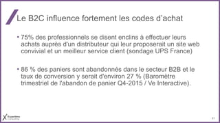 21
Le B2C influence fortement les codes d’achat
• 75% des professionnels se disent enclins à effectuer leurs
achats auprès d'un distributeur qui leur proposerait un site web
convivial et un meilleur service client (sondage UPS France)
• 86 % des paniers sont abandonnés dans le secteur B2B et le
taux de conversion y serait d'environ 27 % (Baromètre
trimestriel de l'abandon de panier Q4-2015 / Ve Interactive).
 