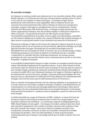 De nouvelles stratégies

Les banques ne sont pas restées sans réponses face à ces nouvelles attentes. Mais, insiste
Benoît Legrand, « il est illusoire de croire que l’on peut imposer quelque chose au client ;
c’est à nous de nous adapter et même d’anticiper ». La banque en ligne illustre
parfaitement cette réactivité et cette adaptabilité. Mais à condition d’avoir pris
conscience du renversement des rôles. Grâce à Internet, le client (ou le prospect) se
renseigne, compare, interroge ses coreligionnaires, fait ses commentaires. Comme
l’observe Inès Mercereau, PDG de Boursorama, « la banque en ligne permet que les
clients s’approprient la banque. Avec des produits simples, le client peut comparer les
offres et les prix ». Ce qui permet de tester une offre de plus en plus large si
l’accessibilité (compréhension du produit, service rapide, site ergonomique, conseillers
sur des horaires élargis) est au rendez vous. Autant d’éléments qui rendent la banque en
ligne ouverte au plus grand nombre et pas seulement aux jeunes de la Génération Y.

Néanmoins, la banque en ligne ne devrait pas être opposée à l’agence du point de vue de
la proximité. Celle-ci est au contraire accrue par Internet, affirme Jean Philippe, de Crédit
Agricole Pyrénées Gascogne. Persuadé que les nouvelles technologies sont un
formidable levier de reconquête du client, il vient de créer une nouvelle banque en ligne
(Tookam) qui propose à ses clients de tchatter sur Facebook avec leur conseiller.
« Aujourd’hui, le conseiller doit être réellement multicanal : les réseaux sociaux
permettent de créer une nouvelle relation client, notamment parce qu’elle se situe dans
l’empathie » explique le banquier.

L’accessibilité (l’ubiquité)de la banque en ligne constitue un avantage essentiel mais pas
unique. Elle bénéficie également d’un argument massue : le prix. Dans l’absolu le client
veut toujours plus de conseil et de service, mais en pratique il n’est pas prêt à en payer le
prix. Georges Pauget, président du cabinet de conseil Economie Finance & Stratégie, et
co-auteur en juillet 2010, avec Emmanuel Constans, d’un rapport à Christine Lagarde sur
la tarification des services bancaires, souligne « l’énorme poids psychologique des frais
bancaires qui ne représentent en réalité que 0,57% des dépenses de consommation des
ménages, soit trois fois moins que les télécommunications et l’assurance ».

Dans ce contexte, les banques doivent avoir des réponses adaptées. La transparence vis-
à-vis des clients est l’une d’elles, souligne le banquier. D’ailleurs, note Michel Perret, les
consommateurs ne croient plus aux messages publicitaires des banques. Mais dans le
même temps, ils sont en demande d’éducation sur les produits financiers et l’économie.
Voilà pourquoi ils mettent la « confiance avant la sympathie » parmi les critères de choix
d’une banque.

Le think tank dédié aux usages de l’Internet, la FING, a élaboré, au terme de 8 mois de
travail un scénario d’une banque de demain dans le cadre d’un projet baptisé « Les
nouvelles confiances du numérique ». Le constat que rapporte le délégué général de la
FING, Daniel Kaplan est sans appel : « les banques n’ont plus confiance dans leur client,
elles cherchent simplement à leur vendre un produit ; lorsqu’on fait confiance, il faut
être prêt à prendre des risques : dans notre scénario, la banque est prête à une
transparence raisonnée, où chacun, le client et le conseiller, connaissent le modèle
économique du produit ». Dans une telle hypothèse, le client ne penserait plus
systématiquement que la banque a davantage intérêt que lui même à acheter tel ou tel
produit.
 