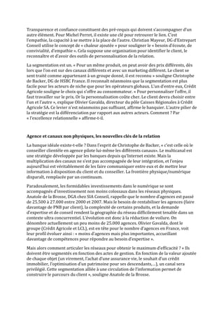 Transparence et confiance constituent des pré-requis qui doivent s’accompagner d’un
autre élément. Pour Michel Perret, il existe une clé pour retrouver le lien. C’est
l’empathie, la capacité à se mettre à la place de l’autre. Christian Mayeur, DG d’Entrepart
Conseil utilise le concept de « chaleur ajoutée » pour souligner le « besoin d’écoute, de
convivialité, d’empathie ». Cela suppose une organisation pour identifier le client, le
reconnaître et d’avoir des outils de personnalisation de la relation.

La segmentation est un. « Pour un même produit, on peut avoir des prix différents, dès
lors que l’on est sur des canaux différents et avec un marketing différent. Le client se
sent traité comme appartenant à un groupe donné, il est reconnu » souligne Christophe
de Backer, DG de HSBC France. Il reconnaît néanmoins que la segmentation est plus
facile pour les acteurs de niche que pour les opérateurs globaux. L’un d’entre eux, Crédit
Agricole souligne le choix qui s’offre au consommateur. « Pour personnaliser l’offre, il
faut travailler sur le prix. Or la personnalisation coûte cher. Le client devra choisir entre
l’un et l’autre », explique Olivier Gavalda, directeur du pôle Caisses Régionales à Crédit
Agricole SA. Ce levier n’est néanmoins pas suffisant, affirme le banquier. L’autre pilier de
la stratégie est la différenciation par rapport aux autres acteurs. Comment ? Par
« l’excellence relationnelle » affirme-t-il.



Agence et canaux non physiques, les nouvelles clés de la relation

La banque idéale existe-t-elle ? Dans l’esprit de Christophe de Backer, « c’est celle où le
conseiller clientèle en agence pilote lui-même les différents canaux». Le multicanal est
une stratégie développée par les banques depuis qu’Internet existe. Mais la
multiplication des canaux ne s’est pas accompagnée de leur intégration, et l’enjeu
aujourd’hui est véritablement de les faire communiquer entre eux et de mettre leur
information à disposition du client et du conseiller. La frontière physique/numérique
disparaît, remplacée par un continuum.

Paradoxalement, les formidables investissements dans le numérique se sont
accompagnés d’investissement non moins colossaux dans les réseaux physiques.
Anatole de la Brosse, DGA chez SIA Conseil, rappelle que le nombre d’agences est passé
de 25.500 à 27.000 entre 2000 et 2007. Mais le besoin de rentabiliser les agences (faire
davantage de PNB par client), la complexité de certains produits, et la demande
d’expertise et de conseil rendent la géographie du réseau difficilement tenable dans un
contexte ultra concurrentiel. L’évolution est donc à la réduction de voilure. On
dénombre actuellement un peu moins de 25.000 agences. Olivier Gavalda, dont le
groupe (Crédit Agricole et LCL), est en tête pour le nombre d’agences en France, voit
leur profil évoluer ainsi : « moins d’agences mais plus importantes, accueillant
davantage de compétences pour répondre au besoin d’expertise ».

Mais alors comment articuler les réseaux pour obtenir le maximum d’efficacité ? « Ils
doivent être segmentés en fonction des actes de gestion. En fonction de la valeur ajoutée
de chaque objet (un virement, l’achat d’une assurance vie, le souhait d’un crédit
immobilier, l’optimisation d’un patrimoine pour ses descendants,…), un canal sera
privilégié. Cette segmentation alliée à une circulation de l’information permet de
construire le parcours du client », souligne Anatole de la Brosse.
 