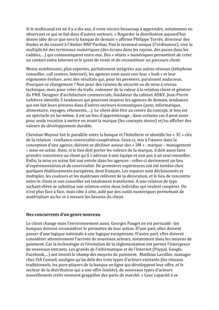 Si le multicanal est né il y a dix ans, il reste encore beaucoup à apprendre, notamment en
observant ce qui se fait dans d’autres secteurs. « Regarder la distribution aujourd’hui
donne idée de ce que sera la banque de demain » affirme Philippe Torrès, directeur des
études et du conseil à l’Atelier BNP Paribas. Fini le terminal unique (l’ordinateur), vive la
multiplicité des terminaux numériques (des écrans dans les rayons, des puces dans les
caddies,…) qui communiquent entre eux. Des « objets » numériques permettent de créer
un contact entre Internet et le point de vente et de reconstituer un parcours client.

Moins nombreuses, plus expertes, parfaitement intégrées aux autres réseaux (téléphone
conseiller, call centers, Internet), les agences vont aussi voir leur « look » et leur
ergonomie évoluer, avec des résultats qui, pour les premiers, paraissent audacieux.
Pourquoi ce changement ? Non pour des raisons de sécurité ou de mise à niveau
technique, mais pour créer du trafic, redonner de la valeur à la relation client et générer
du PNB. Designer d’architecture commerciale, fondateur du cabinet ADKV, Jean-Pierre
Lefebvre identifie 5 tendances qui pourront inspirer les agences de demain, tendances
qui ont fait leurs preuves dans d’autres secteurs économiques (auto, informatique,
alimentaire, voyages, vêtements,…). Le client doit être au centre du concept, le lieu est
un spectacle en lui-même, il est un lieu d’apprentissage ; dans certains cas il peut avoir
pour seule vocation à mettre en avant la marque (les concepts stores) et/ou afficher des
valeurs de développement durable.

Christian Mayeur fait le parallèle entre la banque et l’hôtellerie et identifie les « 3C » clés
de la relation : confiance-convivialité-coopération. Ceux-ci, mis à l’œuvre dans la
conception d’une agence, doivent se décliner autour des « 3M » : marque – management
– mise en scène. Ainsi, si le lieu doit porter les valeurs de la marque, il doit aussi faire
prendre conscience au client qu’il s’adresse à une équipe et non pas à un seul conseiller.
Enfin, la mise en scène fait son entrée dans les agences : celles-ci deviennent un lieu
d’expérimentation et de convivialité. De premières expériences ont été tentées chez
quelques établissements européens, dont français. Les espaces sont décloisonnés et
multiples, les couleurs et les matériaux relèvent de la décoration, et le lieu de rencontre
entre le client et son conseiller est totalement transformé. A une relation de type
sachant-élève se substitue une relation entre deux individus qui veulent coopérer. On
n’est plus face à face, mais côte à côte, aidé par des outils numériques permettant de
matérialiser au fur et à mesure les besoins du client.



Des concurrents d’un genre nouveau

Le client change mais l’environnement aussi. Georges Pauget en est persuadé : les
banques doivent reconsidérer le périmètre de leur action. D’une part, elles doivent
passer d’une logique nationale à une logique européenne. D’autre part, elles doivent
considérer attentivement l’arrivée de nouveaux acteurs, notamment dans les moyens de
paiement. Car la technologie et l’évolution de la réglementation ont permis l’émergence
de nouveaux entrants. Les grands de l’informatique et de l’Internet (Paypal, Google,
Facebook,…) ont investi le champ des moyens de paiement. Matthias Lavallée, manager
chez SIA Conseil, souligne qu’au delà des trois types d’acteurs existants (les réseaux
traditionnels, les pure-players de la banque en ligne qui développent leur offre, et le
secteur de la distribution qui a une offre limitée), de nouveaux types d’acteurs
nouvellement créés viennent grappiller des parts de marché. « Leur capacité à se
 