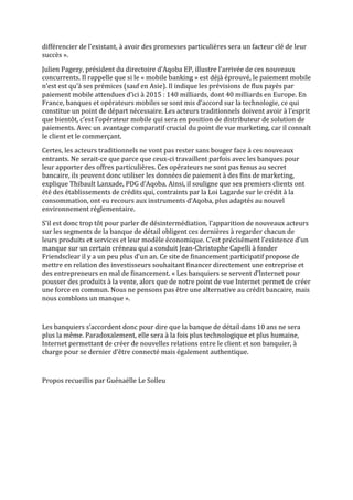 différencier de l’existant, à avoir des promesses particulières sera un facteur clé de leur
succès ».

Julien Pagezy, président du directoire d’Aqoba EP, illustre l’arrivée de ces nouveaux
concurrents. Il rappelle que si le « mobile banking » est déjà éprouvé, le paiement mobile
n’est est qu’à ses prémices (sauf en Asie). Il indique les prévisions de flux payés par
paiement mobile attendues d’ici à 2015 : 140 milliards, dont 40 milliards en Europe. En
France, banques et opérateurs mobiles se sont mis d’accord sur la technologie, ce qui
constitue un point de départ nécessaire. Les acteurs traditionnels doivent avoir à l’esprit
que bientôt, c’est l’opérateur mobile qui sera en position de distributeur de solution de
paiements. Avec un avantage comparatif crucial du point de vue marketing, car il connaît
le client et le commerçant.

Certes, les acteurs traditionnels ne vont pas rester sans bouger face à ces nouveaux
entrants. Ne serait-ce que parce que ceux-ci travaillent parfois avec les banques pour
leur apporter des offres particulières. Ces opérateurs ne sont pas tenus au secret
bancaire, ils peuvent donc utiliser les données de paiement à des fins de marketing,
explique Thibault Lanxade, PDG d’Aqoba. Ainsi, il souligne que ses premiers clients ont
été des établissements de crédits qui, contraints par la Loi Lagarde sur le crédit à la
consommation, ont eu recours aux instruments d’Aqoba, plus adaptés au nouvel
environnement réglementaire.

S’il est donc trop tôt pour parler de désintermédiation, l’apparition de nouveaux acteurs
sur les segments de la banque de détail obligent ces dernières à regarder chacun de
leurs produits et services et leur modèle économique. C’est précisément l’existence d’un
manque sur un certain créneau qui a conduit Jean-Christophe Capelli à fonder
Friendsclear il y a un peu plus d’un an. Ce site de financement participatif propose de
mettre en relation des investisseurs souhaitant financer directement une entreprise et
des entrepreneurs en mal de financement. « Les banquiers se servent d’Internet pour
pousser des produits à la vente, alors que de notre point de vue Internet permet de créer
une force en commun. Nous ne pensons pas être une alternative au crédit bancaire, mais
nous comblons un manque ».



Les banquiers s’accordent donc pour dire que la banque de détail dans 10 ans ne sera
plus la même. Paradoxalement, elle sera à la fois plus technologique et plus humaine,
Internet permettant de créer de nouvelles relations entre le client et son banquier, à
charge pour se dernier d’être connecté mais également authentique.



Propos recueillis par Guénaëlle Le Solleu
 