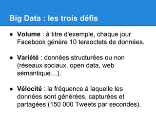 Big Data : les trois défis 
● Volume : à titre d'exemple, chaque jour 
Facebook génère 10 teraoctets de données. 
● Variété : données structurées ou non 
(réseaux sociaux, open data, web 
sémantique…). 
● Vélocité : la fréquence à laquelle les 
données sont générées, capturées et 
partagées (150 000 Tweets par secondes). 
 