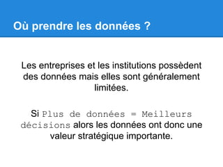 Où prendre les données ? 
Les entreprises et les institutions possèdent 
des données mais elles sont généralement 
limitées. 
Si Plus de données = Meilleurs 
décisions alors les données ont donc une 
valeur stratégique importante. 
 