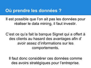 Où prendre les données ? 
Il est possible que l’on ait pas les données pour 
réaliser le data mining, il faut investir. 
C’est ce qu’a fait la banque Signet qui a offert à 
des clients au hasard des avantages afin d’ 
avoir assez d’informations sur les 
comportements. 
Il faut donc considérer ces données comme 
des avoirs stratégiques pour l’entreprise. 
 