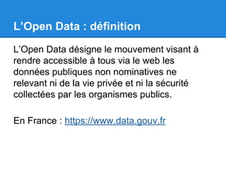 L’Open Data : définition 
L’Open Data désigne le mouvement visant à 
rendre accessible à tous via le web les 
données publiques non nominatives ne 
relevant ni de la vie privée et ni la sécurité 
collectées par les organismes publics. 
En France : https://www.data.gouv.fr 
 