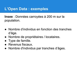 L’Open Data : exemples 
Insee : Données carroyées à 200 m sur la 
population. 
● Nombre d’individus en fonction des tranches 
d’âge. 
● Nombre de propriétaires / locataires. 
● Type de famille. 
● Revenus fiscaux. 
● Nombre d'individus par tranches d’âges. 
 