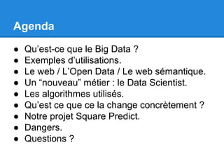 Agenda 
● Qu’est-ce que le Big Data ? 
● Exemples d’utilisations. 
● Le web / L’Open Data / Le web sémantique. 
● Un “nouveau” métier : le Data Scientist. 
● Les algorithmes utilisés. 
● Qu’est ce que ce la change concrètement ? 
● Notre projet Square Predict. 
● Dangers. 
● Questions ? 
 
