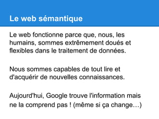 Le web sémantique 
Le web fonctionne parce que, nous, les 
humains, sommes extrêmement doués et 
flexibles dans le traitement de données. 
Nous sommes capables de tout lire et 
d'acquérir de nouvelles connaissances. 
Aujourd'hui, Google trouve l'information mais 
ne la comprend pas ! (même si ça change…) 
 