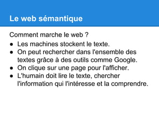 Le web sémantique 
Comment marche le web ? 
● Les machines stockent le texte. 
● On peut rechercher dans l'ensemble des 
textes grâce à des outils comme Google. 
● On clique sur une page pour l'afficher. 
● L'humain doit lire le texte, chercher 
l'information qui l'intéresse et la comprendre. 
 