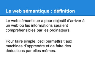 Le web sémantique : définition 
Le web sémantique a pour objectif d’arriver à 
un web où les informations seraient 
compréhensibles par les ordinateurs. 
Pour faire simple, ceci permettrait aux 
machines d’apprendre et de faire des 
déductions par elles mêmes. 
 