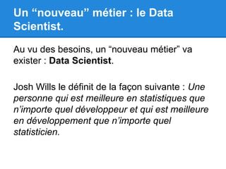 Un “nouveau” métier : le Data 
Scientist. 
Au vu des besoins, un “nouveau métier” va 
exister : Data Scientist. 
Josh Wills le définit de la façon suivante : Une 
personne qui est meilleure en statistiques que 
n’importe quel développeur et qui est meilleure 
en développement que n’importe quel 
statisticien. 
 
