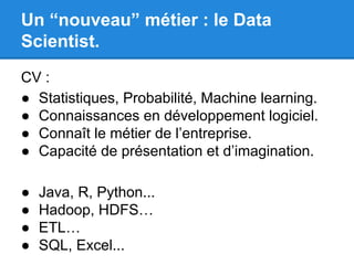 Un “nouveau” métier : le Data 
Scientist. 
CV : 
● Statistiques, Probabilité, Machine learning. 
● Connaissances en développement logiciel. 
● Connaît le métier de l’entreprise. 
● Capacité de présentation et d’imagination. 
● Java, R, Python... 
● Hadoop, HDFS… 
● ETL… 
● SQL, Excel... 
 
