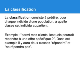 La classification 
La classification consiste à prédire, pour 
chaque individu d’une population, à quelle 
classe cet individu appartient. 
Exemple : “parmi mes clients, lesquels pourrait 
répondre à une offre spécifique ?”. Dans cet 
exemple il y aura deux classes “répondra” et 
“ne répondra pas”. 
 