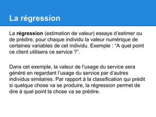 La régression 
La régression (estimation de valeur) essaye d’estimer ou 
de prédire, pour chaque individu la valeur numérique de 
certaines variables de cet individu. Exemple : “A quel point 
ce client utilisera ce service ?”. 
Dans cet exemple, la valeur de l’usage du service sera 
généré en regardant l’usage du service par d’autres 
individus similaires. Par rapport à la classification qui prédit 
si quelque chose va se produire, la régression permet de 
dire à quel point la chose va se prédire. 
 