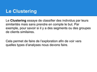 Le Clustering 
Le Clustering essaye de classifier des individus par leurs 
similarités mais sans prendre en compte le but. Par 
exemple, pour savoir si il y a des segments ou des groupes 
de clients similaires. 
Cela permet de faire de l’exploration afin de voir vers 
quelles types d’analyses nous devons faire. 
 