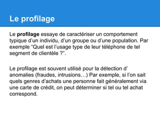 Le profilage 
Le profilage essaye de caractériser un comportement 
typique d’un individu, d’un groupe ou d’une population. Par 
exemple “Quel est l’usage type de leur téléphone de tel 
segment de clientèle ?”. 
Le profilage est souvent utilisé pour la détection d’ 
anomalies (fraudes, intrusions…) Par exemple, si l’on sait 
quels genres d’achats une personne fait généralement via 
une carte de crédit, on peut déterminer si tel ou tel achat 
correspond. 
 