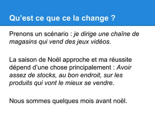 Qu’est ce que ce la change ? 
Prenons un scénario : je dirige une chaîne de 
magasins qui vend des jeux vidéos. 
La saison de Noël approche et ma réussite 
dépend d’une chose principalement : Avoir 
assez de stocks, au bon endroit, sur les 
produits qui vont le mieux se vendre. 
Nous sommes quelques mois avant noël. 
 