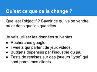 Qu’est ce que ce la change ? 
Quel est l’objectif ? Savoir ce qui va se vendre, 
où et dans quelles quantités. 
Je vais utiliser les données suivantes : 
● Recherches google. 
● Tweets qui parlent de jeux vidéos. 
● Budgets dépensés par l’industrie du jeu. 
● Tests de remises sur des joueurs “type” qui 
sont parmi mes clients. 
 