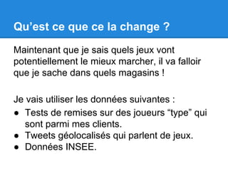 Qu’est ce que ce la change ? 
Maintenant que je sais quels jeux vont 
potentiellement le mieux marcher, il va falloir 
que je sache dans quels magasins ! 
Je vais utiliser les données suivantes : 
● Tests de remises sur des joueurs “type” qui 
sont parmi mes clients. 
● Tweets géolocalisés qui parlent de jeux. 
● Données INSEE. 
 