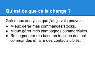 Qu’est ce que ce la change ? 
Grâce aux analyses que j’ai, je vais pouvoir : 
● Mieux gérer mes commandes/stocks. 
● Mieux gérer mes campagnes commerciales. 
● Re segmenter ma base en fonction des pré 
commandes et faire des contacts ciblés. 
 