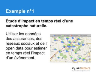 Exemple n°1 
Étude d’impact en temps réel d’une 
catastrophe naturelle. 
Utiliser les données 
des assurances, des 
réseaux sociaux et de l’ 
open data pour estimer 
en temps réel l’impact 
d’un évènement. 
 
