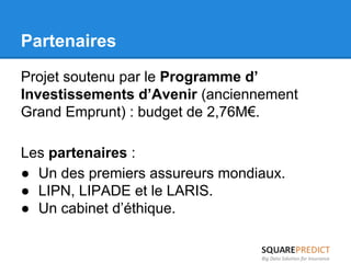 Partenaires 
Projet soutenu par le Programme d’ 
Investissements d’Avenir (anciennement 
Grand Emprunt) : budget de 2,76M€. 
Les partenaires : 
● Un des premiers assureurs mondiaux. 
● LIPN, LIPADE et le LARIS. 
● Un cabinet d’éthique. 
 