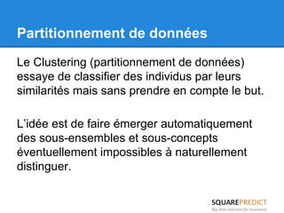 Partitionnement de données 
Le Clustering (partitionnement de données) 
essaye de classifier des individus par leurs 
similarités mais sans prendre en compte le but. 
L’idée est de faire émerger automatiquement 
des sous-ensembles et sous-concepts 
éventuellement impossibles à naturellement 
distinguer. 
 
