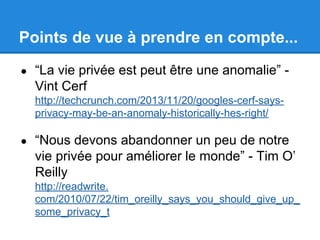 Points de vue à prendre en compte... 
● “La vie privée est peut être une anomalie” - 
Vint Cerf 
http://techcrunch.com/2013/11/20/googles-cerf-says-privacy- 
may-be-an-anomaly-historically-hes-right/ 
● “Nous devons abandonner un peu de notre 
vie privée pour améliorer le monde” - Tim O’ 
Reilly 
http://readwrite. 
com/2010/07/22/tim_oreilly_says_you_should_give_up_ 
some_privacy_t 
 