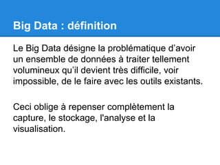 Big Data : définition 
Le Big Data désigne la problématique d’avoir 
un ensemble de données à traiter tellement 
volumineux qu’il devient très difficile, voir 
impossible, de le faire avec les outils existants. 
Ceci oblige à repenser complètement la 
capture, le stockage, l'analyse et la 
visualisation. 
 