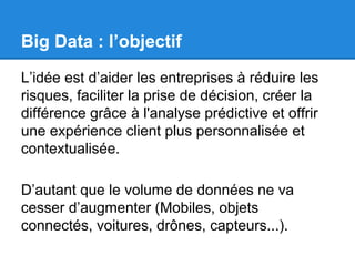 Big Data : l’objectif 
L’idée est d’aider les entreprises à réduire les 
risques, faciliter la prise de décision, créer la 
différence grâce à l'analyse prédictive et offrir 
une expérience client plus personnalisée et 
contextualisée. 
D’autant que le volume de données ne va 
cesser d’augmenter (Mobiles, objets 
connectés, voitures, drônes, capteurs...). 
 