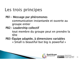 PB1- Message par phéromones
communication instantanée et ouverte au
groupe entier
PB2- Leadership collectif
tout membre du groupe peut en prendre la
tête
PB3-Équipe adaptée, à dimensions variables
« Small is beautiful but big is powerful »

Claude Emond,
Charlotte Goudreault
et Quali•Scope 2012

16

 